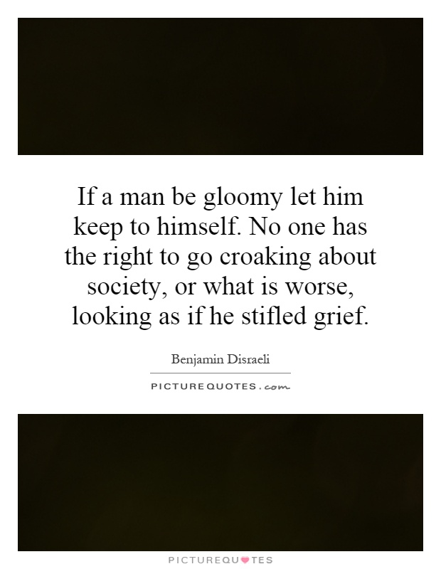 If a man be gloomy let him keep to himself. No one has the right to go croaking about society, or what is worse, looking as if he stifled grief Picture Quote #1