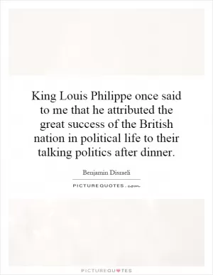 King Louis Philippe once said to me that he attributed the great success of the British nation in political life to their talking politics after dinner Picture Quote #1