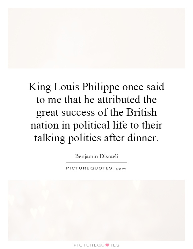 King Louis Philippe once said to me that he attributed the great success of the British nation in political life to their talking politics after dinner Picture Quote #1