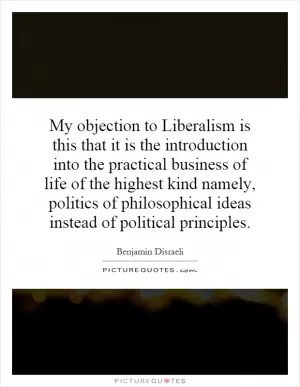 My objection to Liberalism is this that it is the introduction into the practical business of life of the highest kind namely, politics of philosophical ideas instead of political principles Picture Quote #1