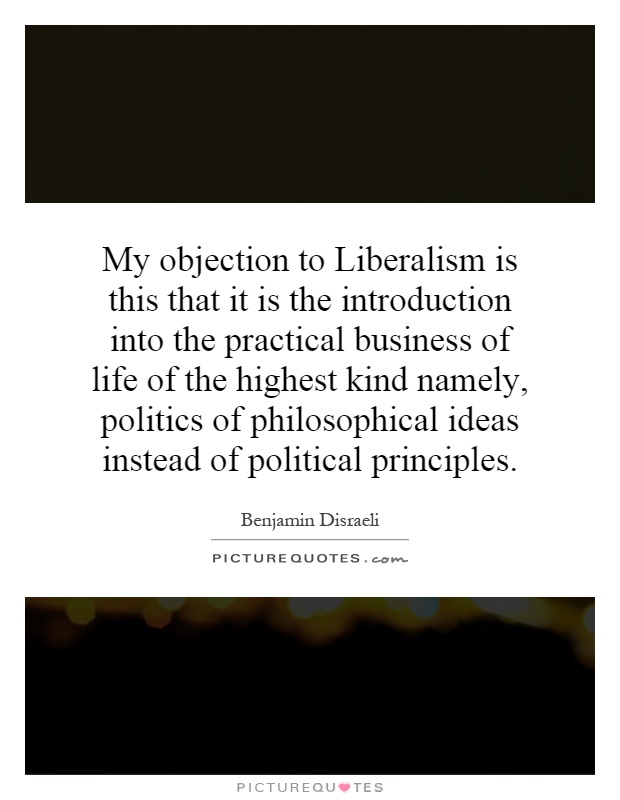 My objection to Liberalism is this that it is the introduction into the practical business of life of the highest kind namely, politics of philosophical ideas instead of political principles Picture Quote #1
