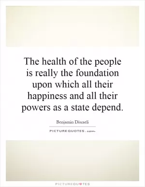The health of the people is really the foundation upon which all their happiness and all their powers as a state depend Picture Quote #1