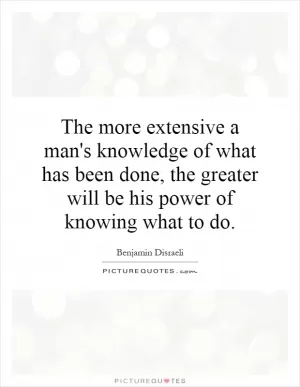 The more extensive a man's knowledge of what has been done, the greater will be his power of knowing what to do Picture Quote #1