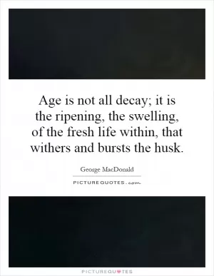 Age is not all decay; it is the ripening, the swelling, of the fresh life within, that withers and bursts the husk Picture Quote #1
