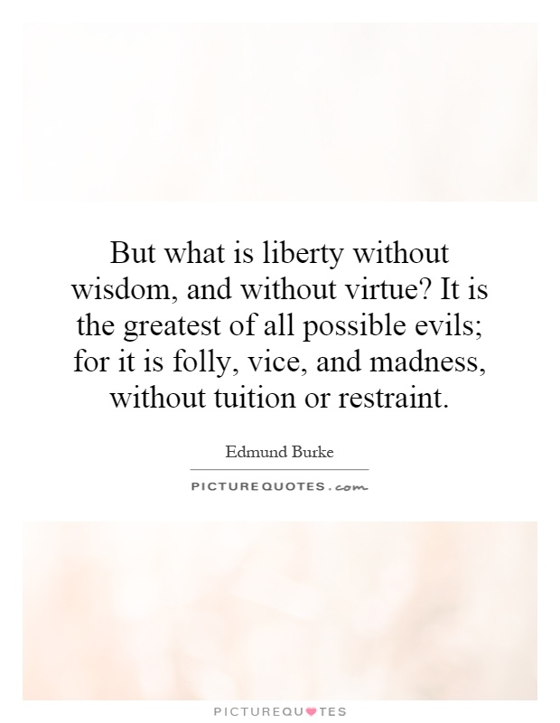 But what is liberty without wisdom, and without virtue? It is the greatest of all possible evils; for it is folly, vice, and madness, without tuition or restraint Picture Quote #1