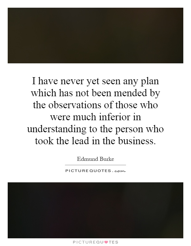 I have never yet seen any plan which has not been mended by the observations of those who were much inferior in understanding to the person who took the lead in the business Picture Quote #1