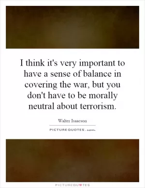I think it's very important to have a sense of balance in covering the war, but you don't have to be morally neutral about terrorism Picture Quote #1