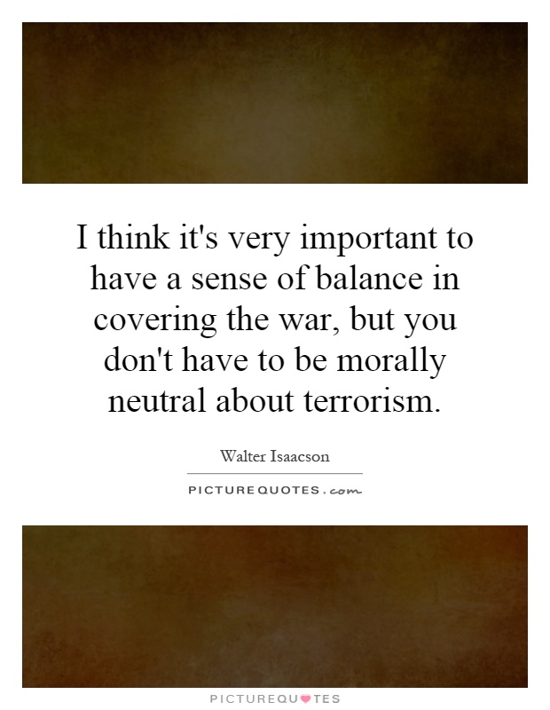 I think it's very important to have a sense of balance in covering the war, but you don't have to be morally neutral about terrorism Picture Quote #1