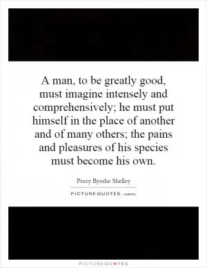 A man, to be greatly good, must imagine intensely and comprehensively; he must put himself in the place of another and of many others; the pains and pleasures of his species must become his own Picture Quote #1