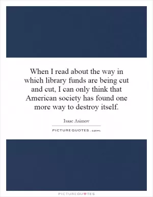 When I read about the way in which library funds are being cut and cut, I can only think that American society has found one more way to destroy itself Picture Quote #1