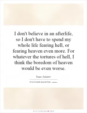 I don't believe in an afterlife, so I don't have to spend my whole life fearing hell, or fearing heaven even more. For whatever the tortures of hell, I think the boredom of heaven would be even worse Picture Quote #1
