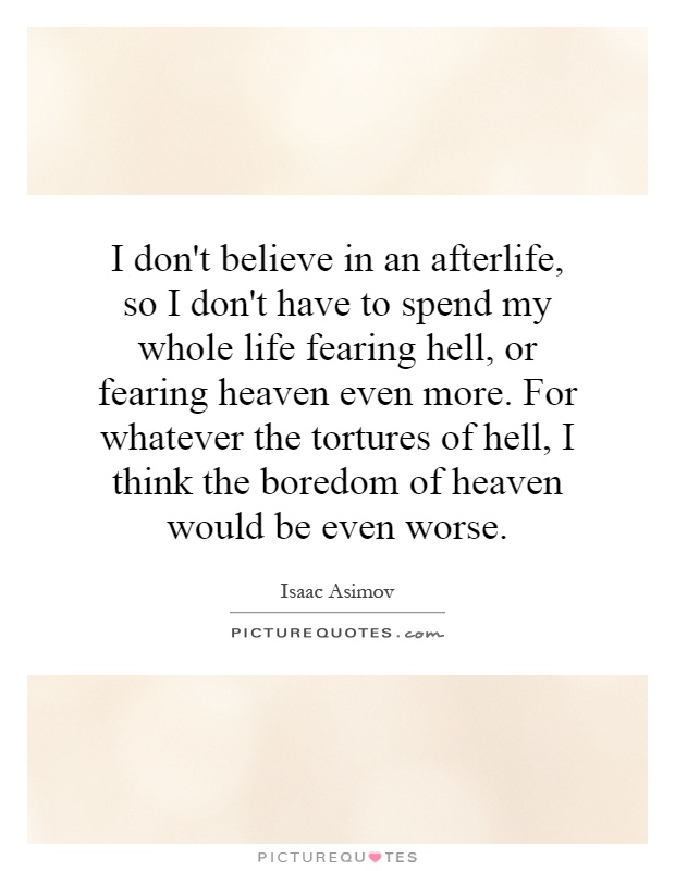 I don't believe in an afterlife, so I don't have to spend my whole life fearing hell, or fearing heaven even more. For whatever the tortures of hell, I think the boredom of heaven would be even worse Picture Quote #1