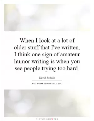 When I look at a lot of older stuff that I've written, I think one sign of amateur humor writing is when you see people trying too hard Picture Quote #1