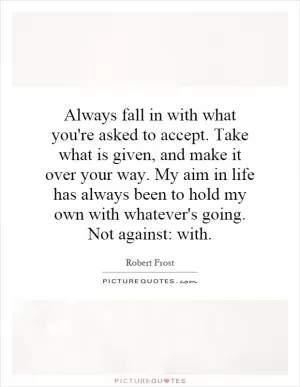 Always fall in with what you're asked to accept. Take what is given, and make it over your way. My aim in life has always been to hold my own with whatever's going. Not against: with Picture Quote #1