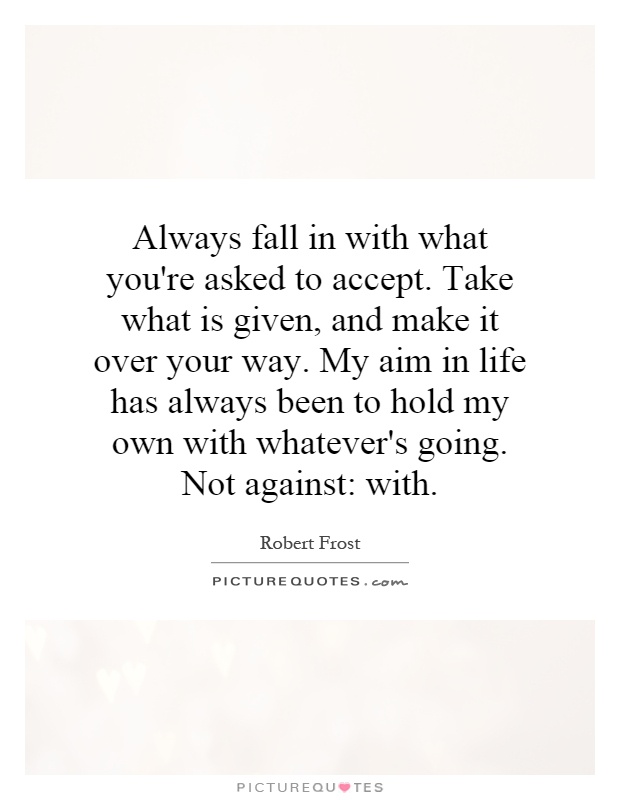 Always fall in with what you're asked to accept. Take what is given, and make it over your way. My aim in life has always been to hold my own with whatever's going. Not against: with Picture Quote #1