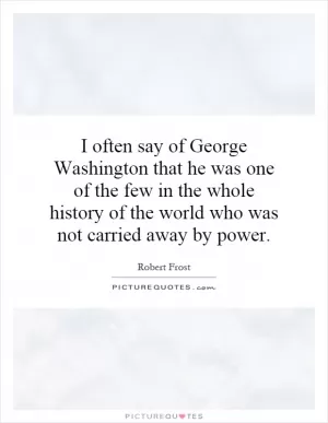 I often say of George Washington that he was one of the few in the whole history of the world who was not carried away by power Picture Quote #1