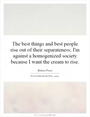 The best things and best people rise out of their separateness; I'm against a homogenized society because I want the cream to rise Picture Quote #1