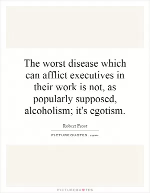 The worst disease which can afflict executives in their work is not, as popularly supposed, alcoholism; it's egotism Picture Quote #1