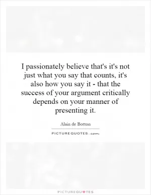 I passionately believe that's it's not just what you say that counts, it's also how you say it - that the success of your argument critically depends on your manner of presenting it Picture Quote #1