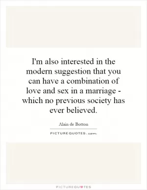 I'm also interested in the modern suggestion that you can have a combination of love and sex in a marriage - which no previous society has ever believed Picture Quote #1