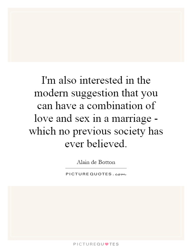 I'm also interested in the modern suggestion that you can have a combination of love and sex in a marriage - which no previous society has ever believed Picture Quote #1