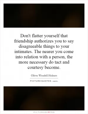 Don't flatter yourself that friendship authorizes you to say disagreeable things to your intimates. The nearer you come into relation with a person, the more necessary do tact and courtesy become Picture Quote #1