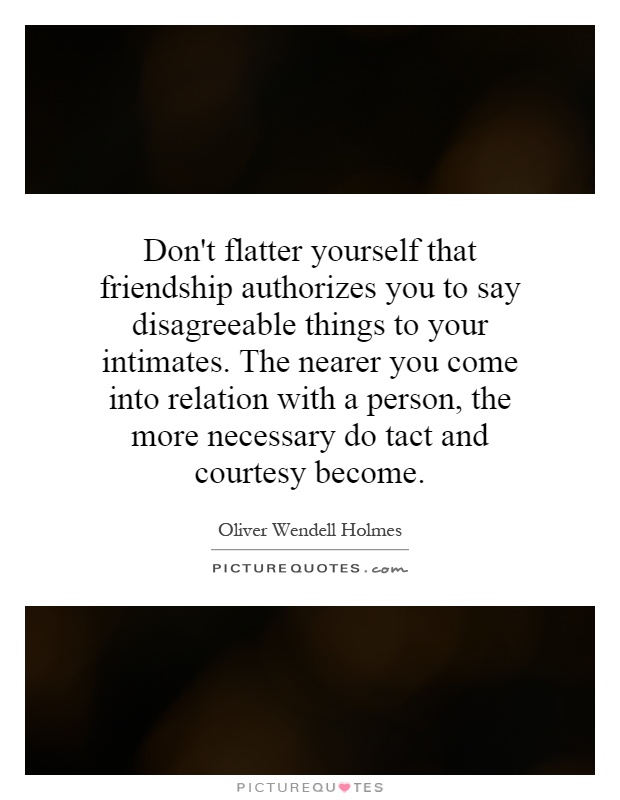 Don't flatter yourself that friendship authorizes you to say disagreeable things to your intimates. The nearer you come into relation with a person, the more necessary do tact and courtesy become Picture Quote #1
