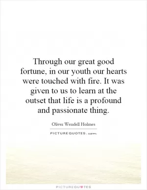 Through our great good fortune, in our youth our hearts were touched with fire. It was given to us to learn at the outset that life is a profound and passionate thing Picture Quote #1
