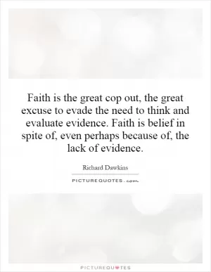 Faith is the great cop out, the great excuse to evade the need to think and evaluate evidence. Faith is belief in spite of, even perhaps because of, the lack of evidence Picture Quote #1