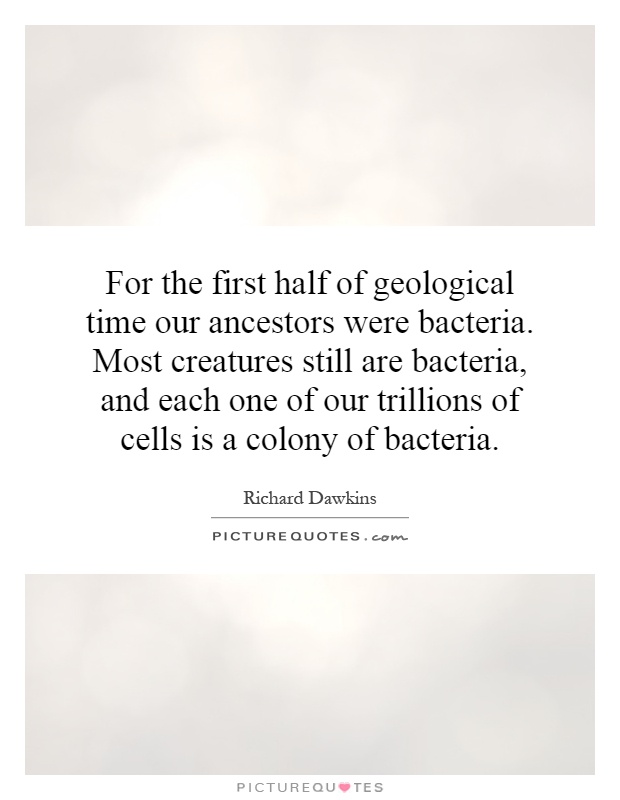 For the first half of geological time our ancestors were bacteria. Most creatures still are bacteria, and each one of our trillions of cells is a colony of bacteria Picture Quote #1
