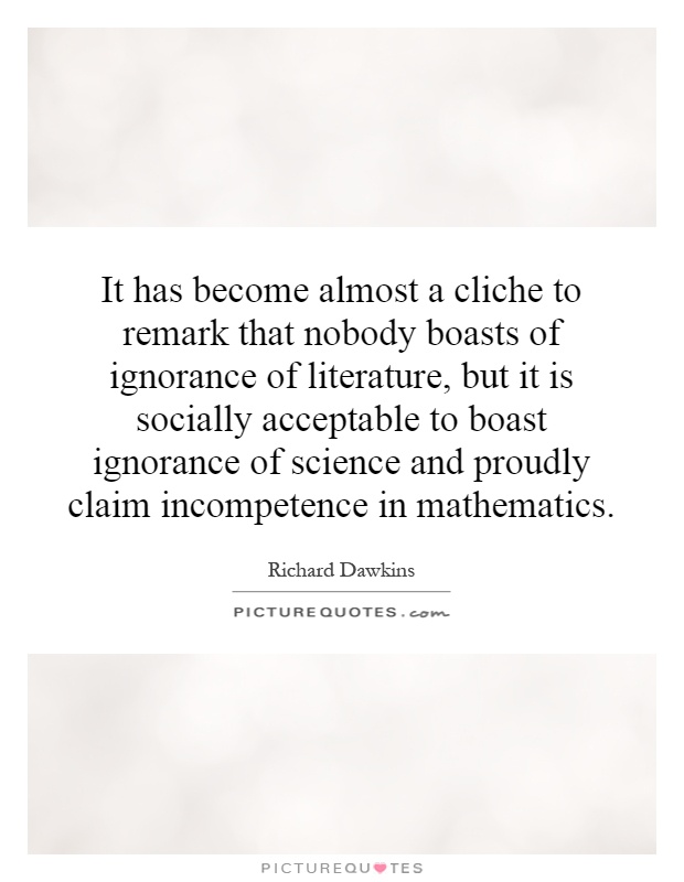 It has become almost a cliche to remark that nobody boasts of ignorance of literature, but it is socially acceptable to boast ignorance of science and proudly claim incompetence in mathematics Picture Quote #1