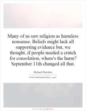 Many of us saw religion as harmless nonsense. Beliefs might lack all supporting evidence but, we thought, if people needed a crutch for consolation, where's the harm? September 11th changed all that Picture Quote #1
