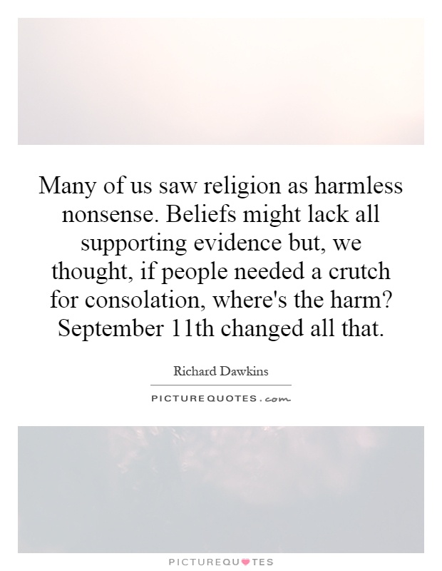 Many of us saw religion as harmless nonsense. Beliefs might lack all supporting evidence but, we thought, if people needed a crutch for consolation, where's the harm? September 11th changed all that Picture Quote #1