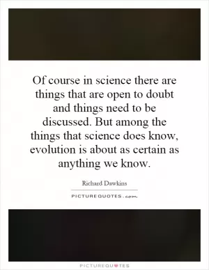 Of course in science there are things that are open to doubt and things need to be discussed. But among the things that science does know, evolution is about as certain as anything we know Picture Quote #1
