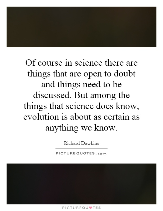 Of course in science there are things that are open to doubt and things need to be discussed. But among the things that science does know, evolution is about as certain as anything we know Picture Quote #1