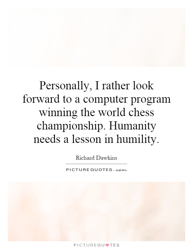 Personally, I rather look forward to a computer program winning the world chess championship. Humanity needs a lesson in humility Picture Quote #1