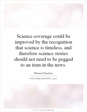 Science coverage could be improved by the recognition that science is timeless, and therefore science stories should not need to be pegged to an item in the news Picture Quote #1