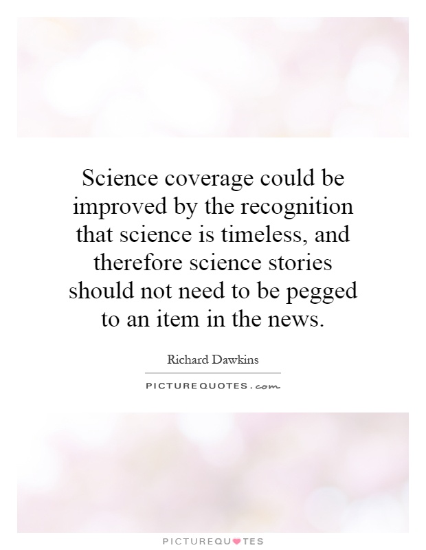 Science coverage could be improved by the recognition that science is timeless, and therefore science stories should not need to be pegged to an item in the news Picture Quote #1