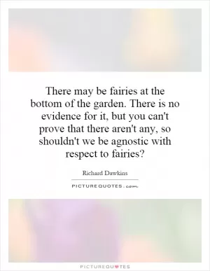 There may be fairies at the bottom of the garden. There is no evidence for it, but you can't prove that there aren't any, so shouldn't we be agnostic with respect to fairies? Picture Quote #1