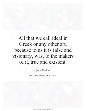 All that we call ideal in Greek or any other art, because to us it is false and visionary, was, to the makers of it, true and existent Picture Quote #1