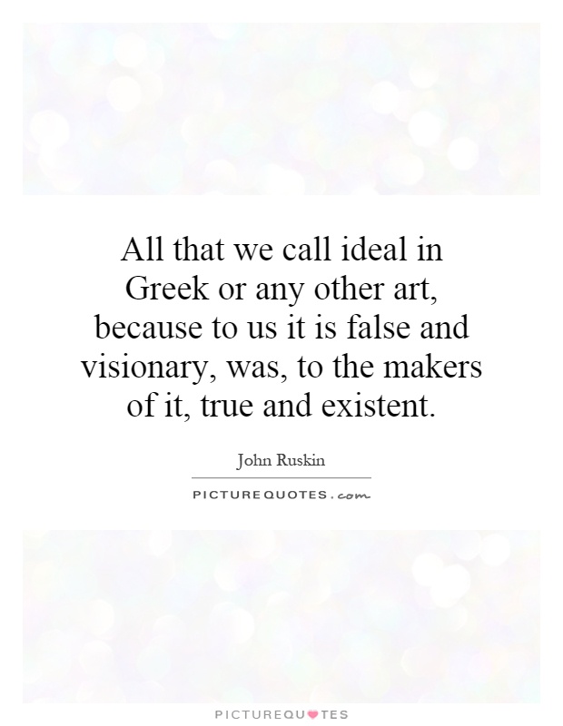All that we call ideal in Greek or any other art, because to us it is false and visionary, was, to the makers of it, true and existent Picture Quote #1