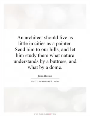 An architect should live as little in cities as a painter. Send him to our hills, and let him study there what nature understands by a buttress, and what by a dome Picture Quote #1
