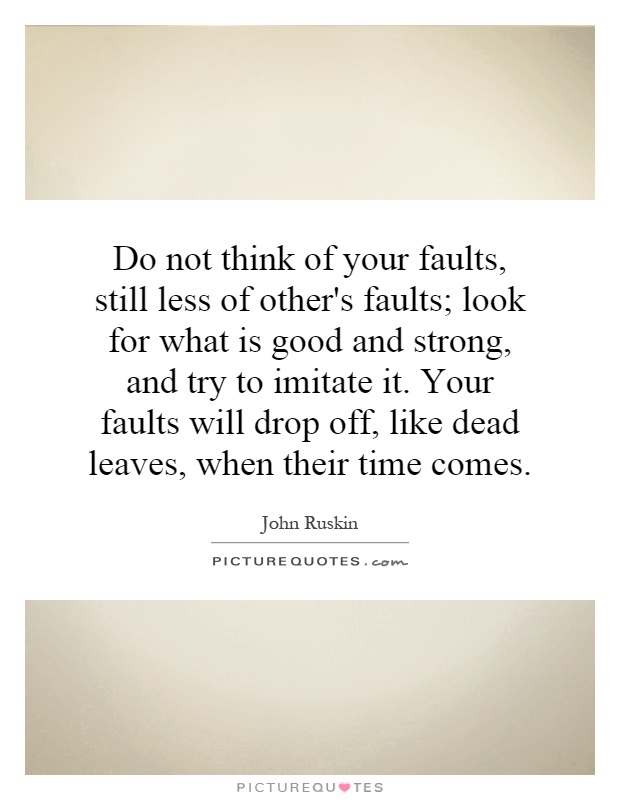 Do not think of your faults, still less of other's faults; look for what is good and strong, and try to imitate it. Your faults will drop off, like dead leaves, when their time comes Picture Quote #1