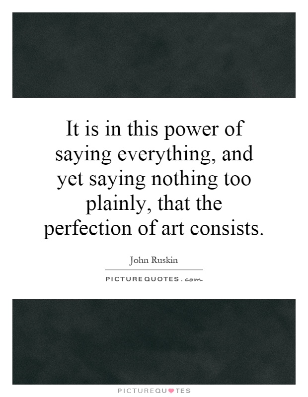It is in this power of saying everything, and yet saying nothing too plainly, that the perfection of art consists Picture Quote #1