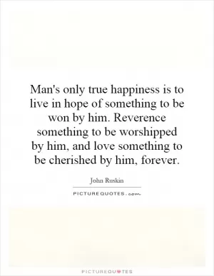 Man's only true happiness is to live in hope of something to be won by him. Reverence something to be worshipped by him, and love something to be cherished by him, forever Picture Quote #1