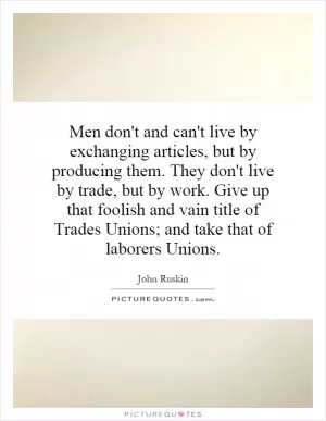 Men don't and can't live by exchanging articles, but by producing them. They don't live by trade, but by work. Give up that foolish and vain title of Trades Unions; and take that of laborers Unions Picture Quote #1
