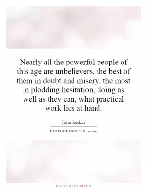 Nearly all the powerful people of this age are unbelievers, the best of them in doubt and misery, the most in plodding hesitation, doing as well as they can, what practical work lies at hand Picture Quote #1
