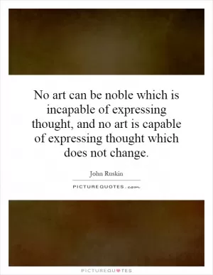 No art can be noble which is incapable of expressing thought, and no art is capable of expressing thought which does not change Picture Quote #1