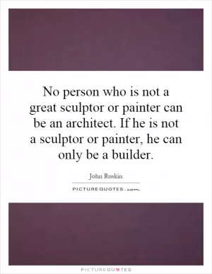 No person who is not a great sculptor or painter can be an architect. If he is not a sculptor or painter, he can only be a builder Picture Quote #1
