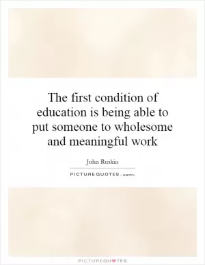 The first condition of education is being able to put someone to wholesome and meaningful work Picture Quote #1